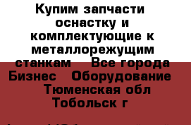  Купим запчасти, оснастку и комплектующие к металлорежущим станкам. - Все города Бизнес » Оборудование   . Тюменская обл.,Тобольск г.